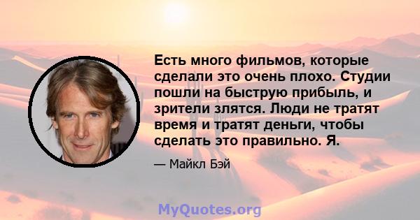 Есть много фильмов, которые сделали это очень плохо. Студии пошли на быструю прибыль, и зрители злятся. Люди не тратят время и тратят деньги, чтобы сделать это правильно. Я.