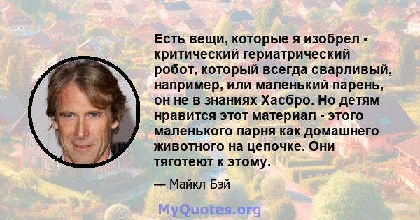 Есть вещи, которые я изобрел - критический гериатрический робот, который всегда сварливый, например, или маленький парень, он не в знаниях Хасбро. Но детям нравится этот материал - этого маленького парня как домашнего