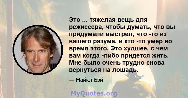 Это ... тяжелая вещь для режиссера, чтобы думать, что вы придумали выстрел, что -то из вашего разума, и кто -то умер во время этого. Это худшее, с чем вам когда -либо придется жить. Мне было очень трудно снова вернуться 