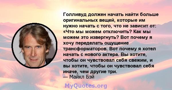 Голливуд должен начать найти больше оригинальных вещей, которые им нужно начать с того, что не зависит от: «Что мы можем отключить? Как мы можем это извергнуть? Вот почему я хочу переделать ощущение трансформаторов. Вот 