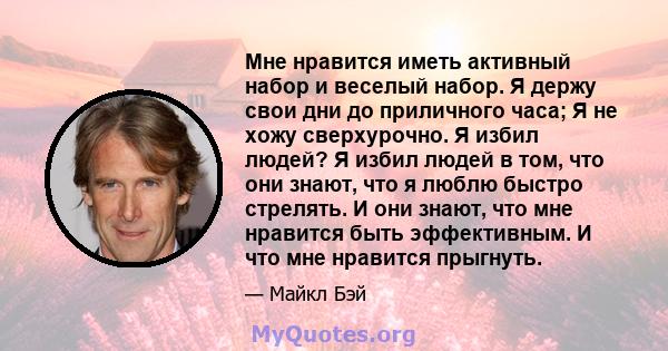 Мне нравится иметь активный набор и веселый набор. Я держу свои дни до приличного часа; Я не хожу сверхурочно. Я избил людей? Я избил людей в том, что они знают, что я люблю быстро стрелять. И они знают, что мне