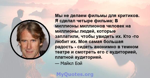 Мы не делаем фильмы для критиков. Я сделал четыре фильма; В миллионы миллионов человек на миллионы людей, которые заплатили, чтобы увидеть их. Кто -то любит их. Моя самая большая радость - сидеть анонимно в темном