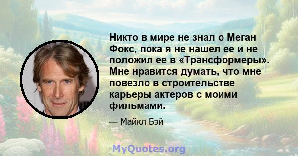 Никто в мире не знал о Меган Фокс, пока я не нашел ее и не положил ее в «Трансформеры». Мне нравится думать, что мне повезло в строительстве карьеры актеров с моими фильмами.