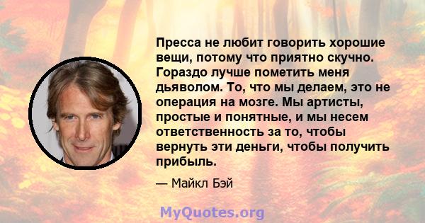 Пресса не любит говорить хорошие вещи, потому что приятно скучно. Гораздо лучше пометить меня дьяволом. То, что мы делаем, это не операция на мозге. Мы артисты, простые и понятные, и мы несем ответственность за то,