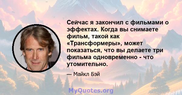 Сейчас я закончил с фильмами о эффектах. Когда вы снимаете фильм, такой как «Трансформеры», может показаться, что вы делаете три фильма одновременно - что утомительно.