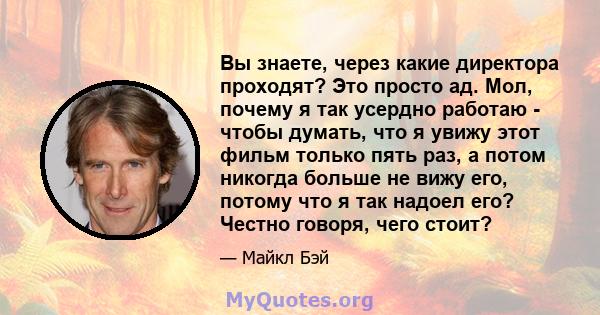 Вы знаете, через какие директора проходят? Это просто ад. Мол, почему я так усердно работаю - чтобы думать, что я увижу этот фильм только пять раз, а потом никогда больше не вижу его, потому что я так надоел его? Честно 