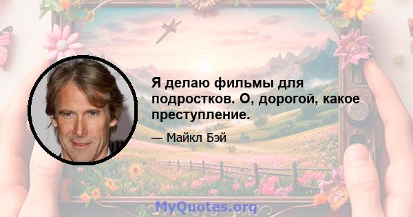 Я делаю фильмы для подростков. О, дорогой, какое преступление.