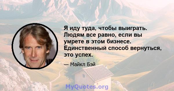 Я иду туда, чтобы выиграть. Людям все равно, если вы умрете в этом бизнесе. Единственный способ вернуться, это успех.