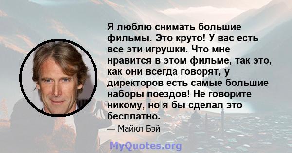 Я люблю снимать большие фильмы. Это круто! У вас есть все эти игрушки. Что мне нравится в этом фильме, так это, как они всегда говорят, у директоров есть самые большие наборы поездов! Не говорите никому, но я бы сделал