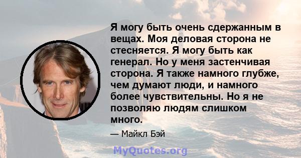 Я могу быть очень сдержанным в вещах. Моя деловая сторона не стесняется. Я могу быть как генерал. Но у меня застенчивая сторона. Я также намного глубже, чем думают люди, и намного более чувствительны. Но я не позволяю