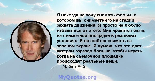 Я никогда не хочу снимать фильм, в котором вы снимаете его на стадии захвата движения. Я просто не люблю избавиться от этого. Мне нравится быть на съемочной площадке в реальных условиях. Я не люблю снимать на зеленом