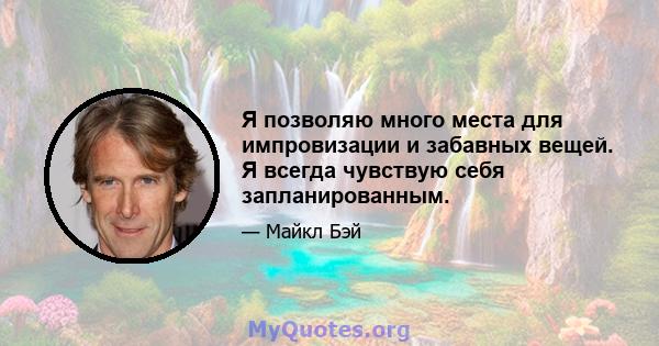 Я позволяю много места для импровизации и забавных вещей. Я всегда чувствую себя запланированным.