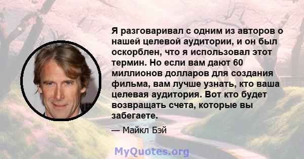 Я разговаривал с одним из авторов о нашей целевой аудитории, и он был оскорблен, что я использовал этот термин. Но если вам дают 60 миллионов долларов для создания фильма, вам лучше узнать, кто ваша целевая аудитория.