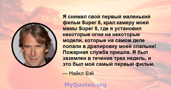 Я снимал свой первый маленький фильм Super 8, крал камеру моей мамы Super 8, где я установил некоторые огни на некоторые модели, которые на самом деле попали в драпировку моей спальни! Пожарная служба пришла. Я был