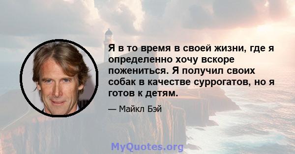 Я в то время в своей жизни, где я определенно хочу вскоре пожениться. Я получил своих собак в качестве суррогатов, но я готов к детям.