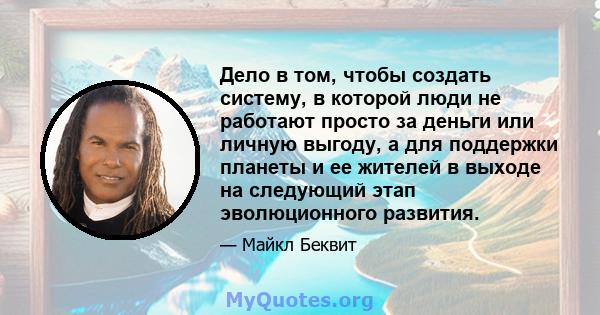 Дело в том, чтобы создать систему, в которой люди не работают просто за деньги или личную выгоду, а для поддержки планеты и ее жителей в выходе на следующий этап эволюционного развития.