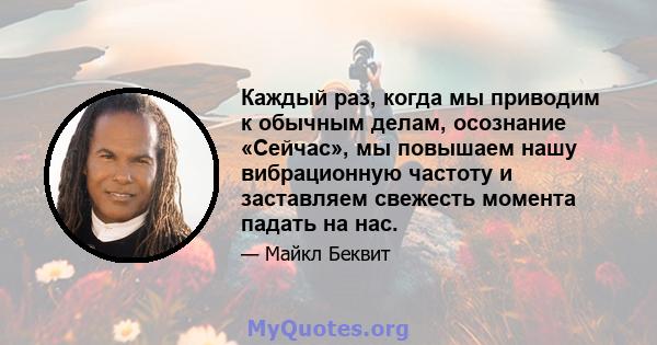 Каждый раз, когда мы приводим к обычным делам, осознание «Сейчас», мы повышаем нашу вибрационную частоту и заставляем свежесть момента падать на нас.