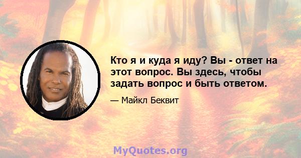 Кто я и куда я иду? Вы - ответ на этот вопрос. Вы здесь, чтобы задать вопрос и быть ответом.