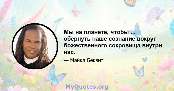 Мы на планете, чтобы ... обернуть наше сознание вокруг божественного сокровища внутри нас.