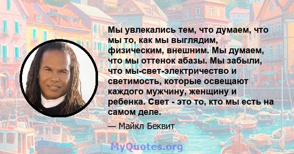 Мы увлекались тем, что думаем, что мы то, как мы выглядим, физическим, внешним. Мы думаем, что мы оттенок абазы. Мы забыли, что мы-свет-электричество и светимость, которые освещают каждого мужчину, женщину и ребенка.