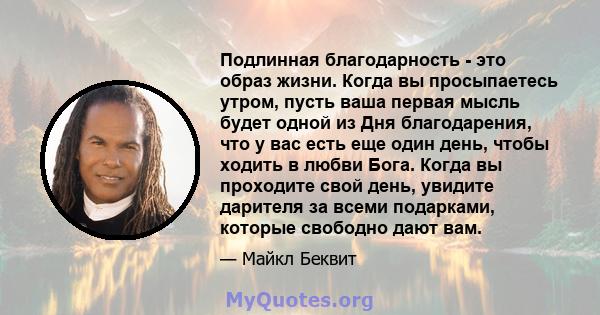 Подлинная благодарность - это образ жизни. Когда вы просыпаетесь утром, пусть ваша первая мысль будет одной из Дня благодарения, что у вас есть еще один день, чтобы ходить в любви Бога. Когда вы проходите свой день,