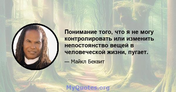 Понимание того, что я не могу контролировать или изменить непостоянство вещей в человеческой жизни, пугает.