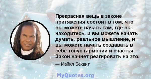 Прекрасная вещь в законе притяжения состоит в том, что вы можете начать там, где вы находитесь, и вы можете начать думать, реальное мышление, и вы можете начать создавать в себе тонус гармонии и счастья. Закон начнет