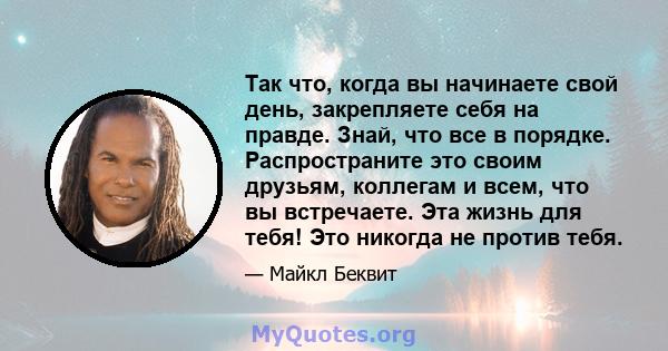 Так что, когда вы начинаете свой день, закрепляете себя на правде. Знай, что все в порядке. Распространите это своим друзьям, коллегам и всем, что вы встречаете. Эта жизнь для тебя! Это никогда не против тебя.