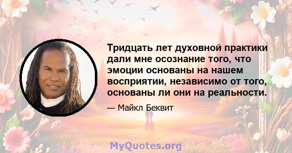 Тридцать лет духовной практики дали мне осознание того, что эмоции основаны на нашем восприятии, независимо от того, основаны ли они на реальности.