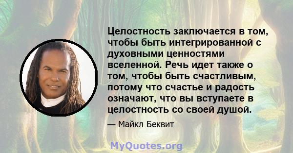 Целостность заключается в том, чтобы быть интегрированной с духовными ценностями вселенной. Речь идет также о том, чтобы быть счастливым, потому что счастье и радость означают, что вы вступаете в целостность со своей