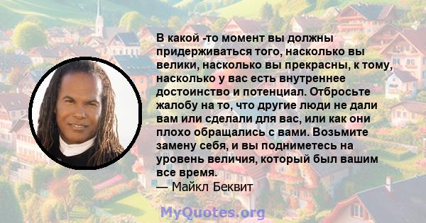 В какой -то момент вы должны придерживаться того, насколько вы велики, насколько вы прекрасны, к тому, насколько у вас есть внутреннее достоинство и потенциал. Отбросьте жалобу на то, что другие люди не дали вам или