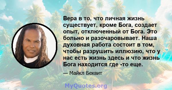 Вера в то, что личная жизнь существует, кроме Бога, создает опыт, отключенный от Бога. Это больно и разочаровывает. Наша духовная работа состоит в том, чтобы разрушить иллюзию, что у нас есть жизнь здесь и что жизнь