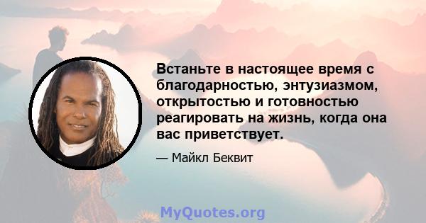 Встаньте в настоящее время с благодарностью, энтузиазмом, открытостью и готовностью реагировать на жизнь, когда она вас приветствует.