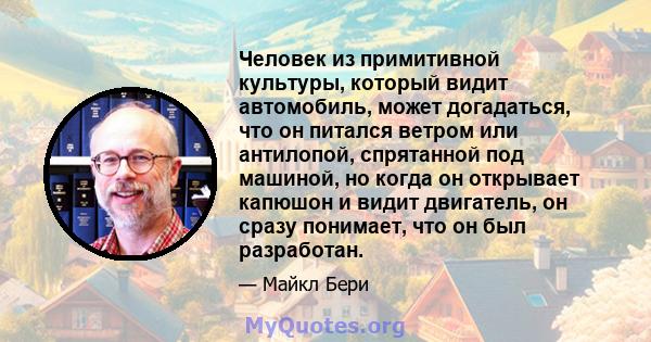 Человек из примитивной культуры, который видит автомобиль, может догадаться, что он питался ветром или антилопой, спрятанной под машиной, но когда он открывает капюшон и видит двигатель, он сразу понимает, что он был