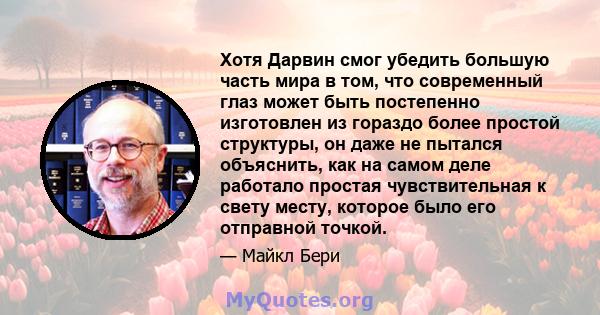 Хотя Дарвин смог убедить большую часть мира в том, что современный глаз может быть постепенно изготовлен из гораздо более простой структуры, он даже не пытался объяснить, как на самом деле работало простая