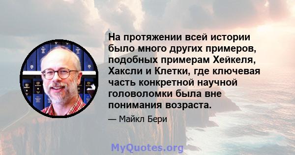 На протяжении всей истории было много других примеров, подобных примерам Хейкеля, Хаксли и Клетки, где ключевая часть конкретной научной головоломки была вне понимания возраста.