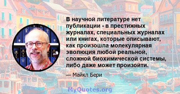 В научной литературе нет публикации - в престижных журналах, специальных журналах или книгах, которые описывают, как произошла молекулярная эволюция любой реальной, сложной биохимической системы, либо даже может