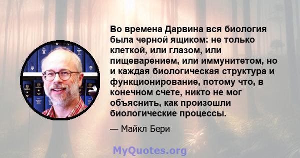 Во времена Дарвина вся биология была черной ящиком: не только клеткой, или глазом, или пищеварением, или иммунитетом, но и каждая биологическая структура и функционирование, потому что, в конечном счете, никто не мог