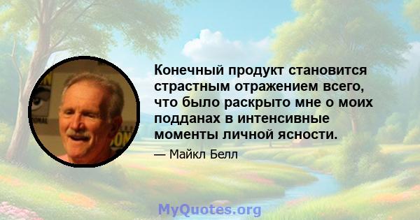 Конечный продукт становится страстным отражением всего, что было раскрыто мне о моих подданах в интенсивные моменты личной ясности.