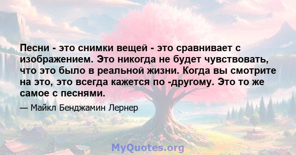 Песни - это снимки вещей - это сравнивает с изображением. Это никогда не будет чувствовать, что это было в реальной жизни. Когда вы смотрите на это, это всегда кажется по -другому. Это то же самое с песнями.