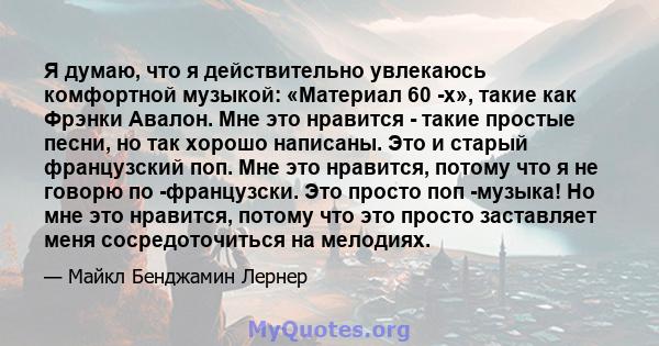 Я думаю, что я действительно увлекаюсь комфортной музыкой: «Материал 60 -х», такие как Фрэнки Авалон. Мне это нравится - такие простые песни, но так хорошо написаны. Это и старый французский поп. Мне это нравится,