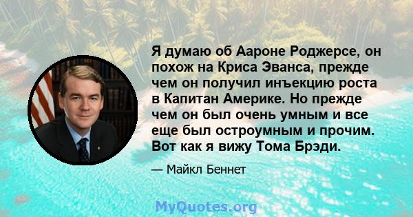 Я думаю об Аароне Роджерсе, он похож на Криса Эванса, прежде чем он получил инъекцию роста в Капитан Америке. Но прежде чем он был очень умным и все еще был остроумным и прочим. Вот как я вижу Тома Брэди.