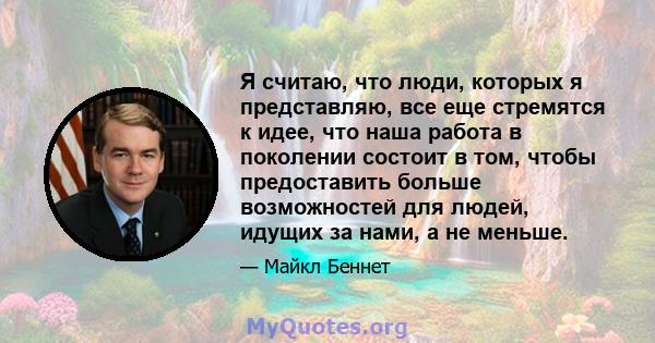 Я считаю, что люди, которых я представляю, все еще стремятся к идее, что наша работа в поколении состоит в том, чтобы предоставить больше возможностей для людей, идущих за нами, а не меньше.