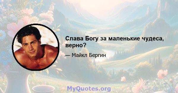 Слава Богу за маленькие чудеса, верно?