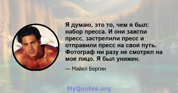 Я думаю, это то, чем я был: набор пресса. И они зажгли пресс, застрелили пресс и отправили пресс на свой путь. Фотограф ни разу не смотрел на мое лицо. Я был унижен.