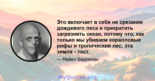 Это включает в себя не срезание дождевого леса и прекратить загрязнять океан, потому что, как только мы убиваем коралловые рифы и тропический лес, эта земля - ​​тост.