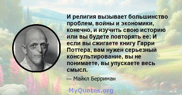 И религия вызывает большинство проблем, войны и экономики, конечно, и изучить свою историю или вы будете повторять ее; И если вы сжигаете книгу Гарри Поттера, вам нужен серьезный консультирование, вы не понимаете, вы