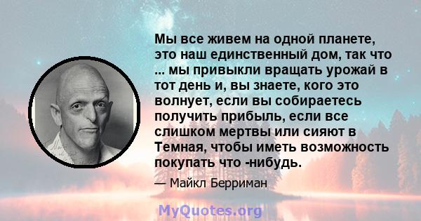 Мы все живем на одной планете, это наш единственный дом, так что ... мы привыкли вращать урожай в тот день и, вы знаете, кого это волнует, если вы собираетесь получить прибыль, если все слишком мертвы или сияют в