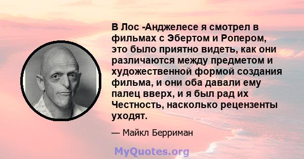 В Лос -Анджелесе я смотрел в фильмах с Эбертом и Ропером, это было приятно видеть, как они различаются между предметом и художественной формой создания фильма, и они оба давали ему палец вверх, и я был рад их Честность, 