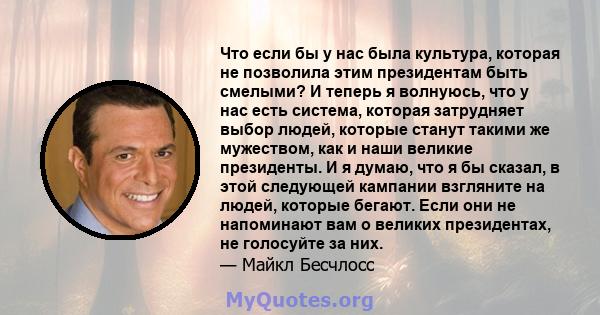 Что если бы у нас была культура, которая не позволила этим президентам быть смелыми? И теперь я волнуюсь, что у нас есть система, которая затрудняет выбор людей, которые станут такими же мужеством, как и наши великие